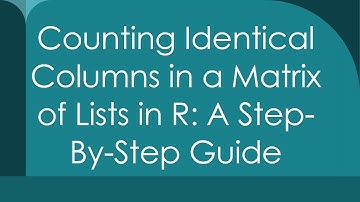 Counting Identical Columns in a Matrix of Lists in R: A Step-By-Step Guide