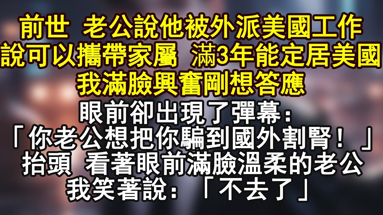前世 老公說他被外派美國工作說可以攜帶家屬 滿3年能定居美國我滿臉興奮剛想答應眼前卻出現了彈幕：「你老公想把你騙到國外割腎！」抬頭 看著眼前滿臉溫柔的老公我笑著說：「不去了」