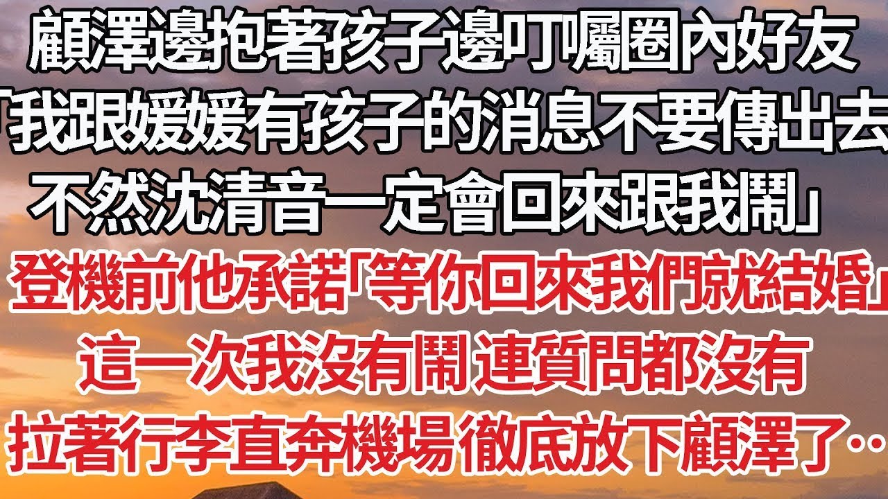 【完結】顧澤邊抱著孩子邊叮囑圈內好友，「我跟媛媛有孩子的消息不要傳出去，不然沈清音一定會回來跟我鬧」登機前他承諾「等你回來我們就結婚」這一次我沒有鬧 連質問都沒有，拉著行李直奔機場 徹底放下顧澤了…