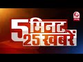 देखिए 5 मिनट में 25 बड़ी खबरें........