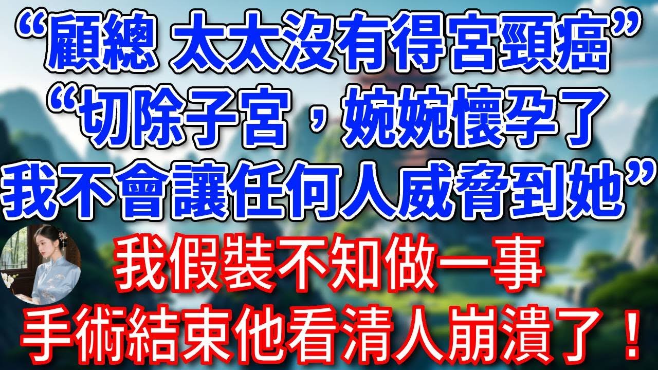 “顧總，太太沒有得宮頸癌”“我知道，切除子宮，婉婉懷孕了，我不會讓任何人威脅到她”我假裝不知做一事，手術結束他看清人崩潰了！#為人處世#生活經驗#情感故事#故事#小說#戀愛#情感#婚姻