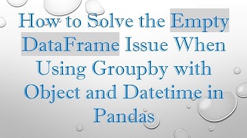 How to Solve the Empty DataFrame Issue When Using Groupby with Object and Datetime in Pandas