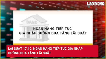 Lãi suất 17.10: Ngân hàng tiếp tục gia nhập đường đua tăng lãi suất | Báo Lao Động