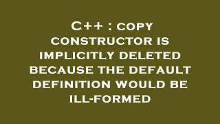 C++ : copy constructor is implicitly deleted because the default definition would be ill-formed