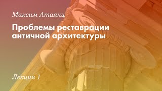 «Проблемы реставрации античной архитектуры». Максим Атаянц. Лекция №1.