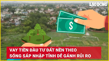 Vay tiền đầu tư đất nền theo sóng sáp nhập tỉnh dễ gánh rủi ro | Báo Lao Động