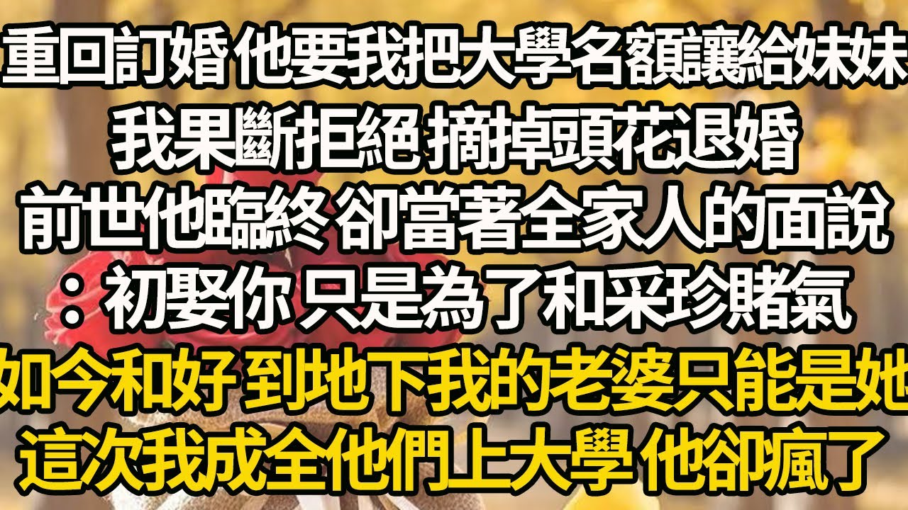 【完結】重回訂婚 他要我把大學名額讓給妹妹，我果斷拒絕 摘掉頭花退婚，前世他臨終 卻當著全家人的面說：初娶你 只是為了和采珍賭氣，如今和好 到地下我的老婆只能是她，這次我成全他們上大學 他卻瘋了