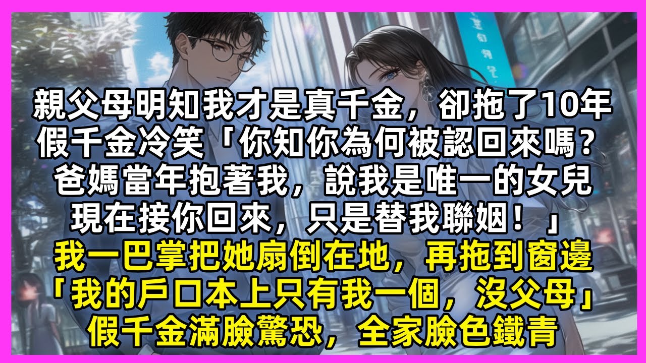 親父母明知我才是真千金，卻拖了10年，假千金冷笑「爸媽接你回來，只是替我聯姻！」我一巴掌把她扇倒在地，再拖到窗邊「我的戶口本上只有我一個，沒父母」假千金滿臉驚恐，全家臉色鐵青