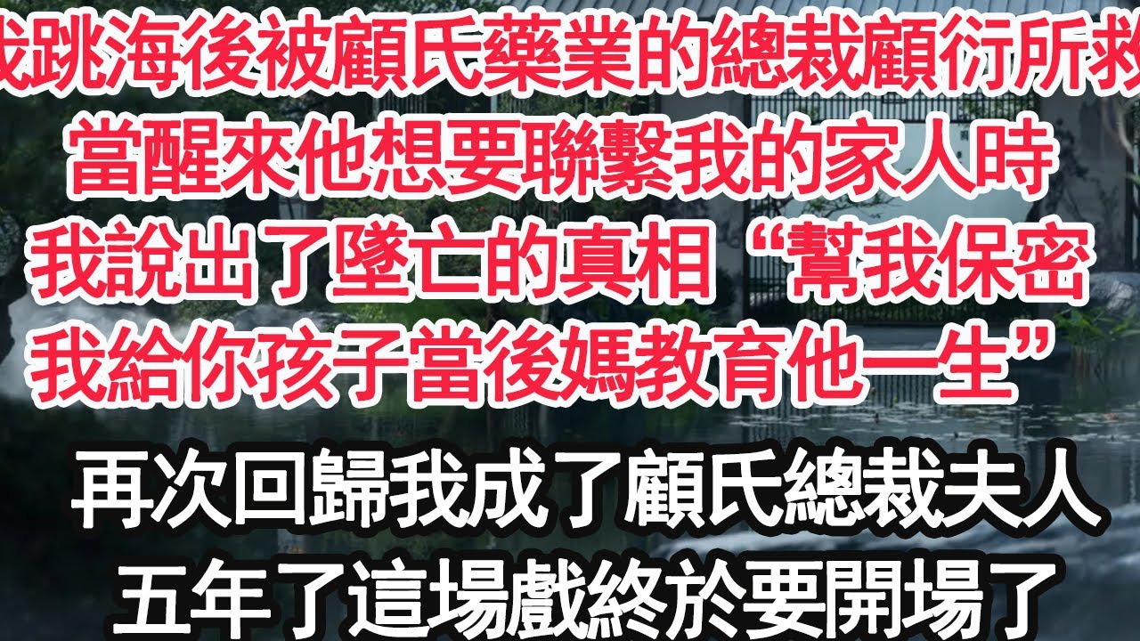 我跳海後被顧氏藥業的總裁顧衍所救，當醒來他想要聯繫我的家人時，我說出了墜亡的真相“幫我保密，我給你孩子當後媽教育他一生”再次回歸我成了顧氏總裁夫人，五年了這場戲終於要開場了【亞男】【大女主】【婚姻】