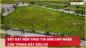Sốt đất nền theo tin đồn sáp nhập, cẩn trọng bẫy đầu cơ| Báo Lao Động