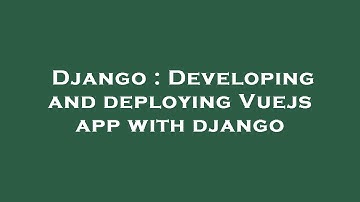 Django : Developing and deploying Vuejs app with django