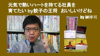 元気で熱いハートを持てる社員を育てたい by餃子の王将　おいしいけどね　by 榊淳司