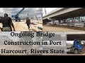 Tour with me : Ongoing Bridge Construction in Port Harcourt, Rivers State