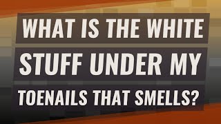 What is the white stuff under my toenails that smells?