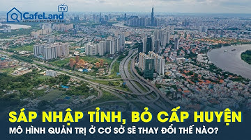 Sáp nhập tỉnh, bỏ cấp huyện: Mô hình quản trị ở cơ sở sẽ thay đổi thế nào? | CafeLand