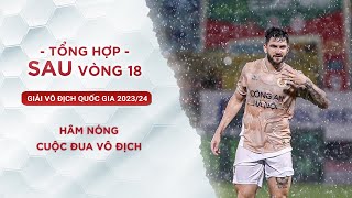 HÂM NÓNG CUỘC ĐUA VÔ ĐỊCH | TỔNG HỢP SAU VÒNG 18 V.LEAGUE 2023/24