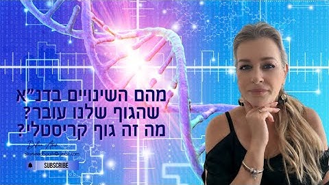 מהם השינויים בדנ״א שהגוף שלנו עובר? ומהו גוף קריסטלי?
