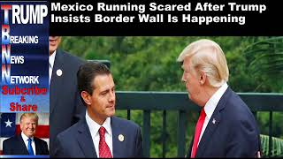 Mexico Running Scared After Trump Insists Border Wall Is Happeni