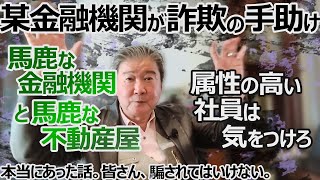 こいつら馬鹿か！本当にあった話。某金融機関が詐欺の手助け。属性の高い社員は気をつけろ。今後も破産する人続出も。馬鹿な金融機関と馬鹿な不動産屋。お蔭で我々の歴史が毀損する。皆さん、騙されてはいけない。