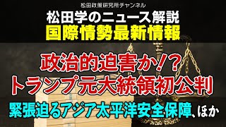 松田学のニュース解説　国際情勢最新情報その１　政治的迫害か！？トランプ元大統領初公判、緊張迫るアジア太平洋安全保障ー、ほかー