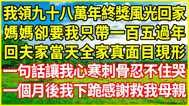 我領九十八萬年終獎風光回家，媽媽卻要我只帶一百五過年，回夫家當天全家真面目現形，一句話讓我心寒刺骨忍不住哭，一個月後我下跪感謝救我母親！#情感故事 #深夜淺談 #欺騙的故事 #人生哲學 #白月光
