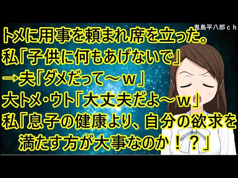 トメに用事を頼まれ席を立った。私「子供に何もあげないで」→夫「ダメだって～ｗ」大トメ・ウト「大丈夫だよ～ｗ」私「やめろ！お前らは息子の健康より、自分の欲求を満たす方が大事なのか！？」【修羅場】