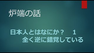 2022年2月28日 【炉端の話】日本人とはなにか？１　 全く逆に錯覚している