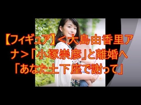 フィギュア 大島由香里アナ 小塚崇彦 と離婚へ あなた土下座で謝って 2chまとめ Youtube