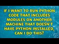If I want to run python code that includes modules on another machine that doesn't have python...