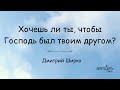 Хочешь ли ты, чтобы Господь был твоим другом? - Дмитрий Ширко