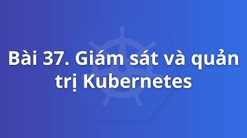 Bài 37. Giới thiệu giám sát và quản trị Kubernetes | Khoá học Kubernetes thực tế