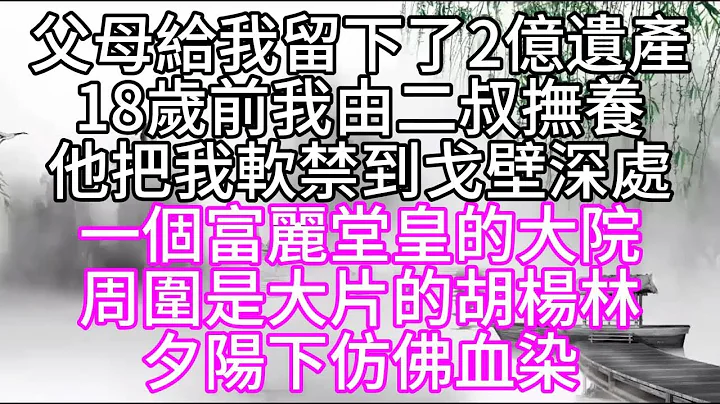 父母给我留下了2亿遗产，18岁前，我由二叔抚养，他把我软禁到戈壁深处，一个富丽堂皇的大院，周围是大片的胡杨林，夕阳下仿佛血染【幸福人生】 - 天天要闻