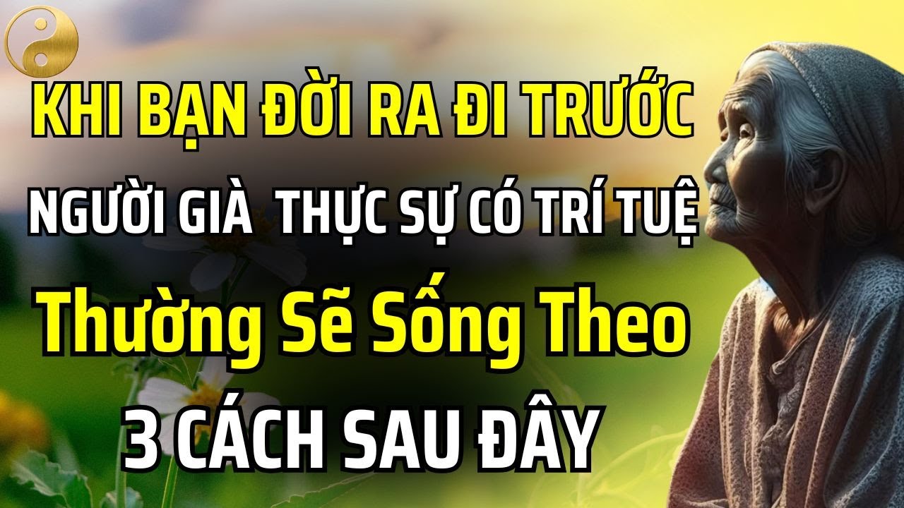 NẾU BẠN ĐỜI RA ĐI TRƯỚC, NHỮNG NGƯỜI GIÀ THỰC SỰ CÓ TRÍ TUỆ THƯỜNG SẼ SỐNG THEO 3 CÁCH SAU ĐÂY