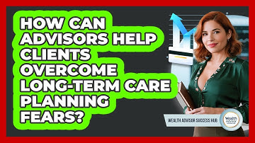 How Can Advisors Help Clients Overcome Long-term Care Planning Fears? - Wealth Advisor Success Hub