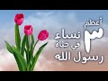 أعظم 3 نساء بحياة النبي ﷺ 
