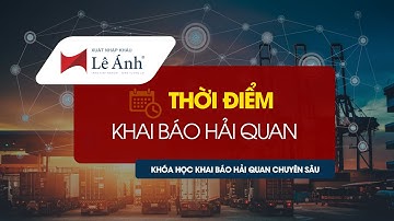KHÓA HỌC KHAI BÁO HẢI QUAN | Thời Điểm Khai Báo Hải Quan | Xuất Nhập Khẩu Lê Ánh