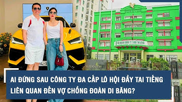 Ai đứng sau công ty đa cấp Lô Hội đầy tai tiếng liên quan đến vợ chồng Đoàn Di Băng?