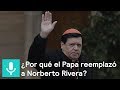 ¿Por qué el Papa reemplazó a Norberto Rivera? - Es la hora de opinar