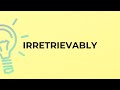 What is the meaning of the word IRRETRIEVABLY?