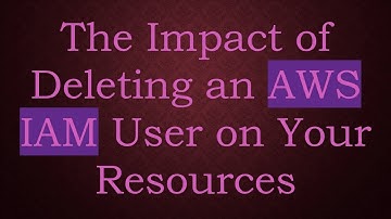 The Impact of Deleting an AWS IAM User on Your Resources