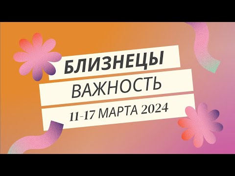 Близнецы! Важность! 11-17 марта 2024