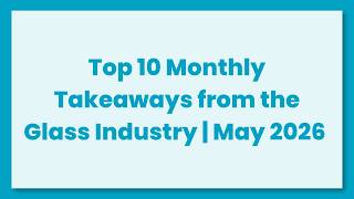 Top 10 Monthly Takeaways from the Glass Industry for May 2026