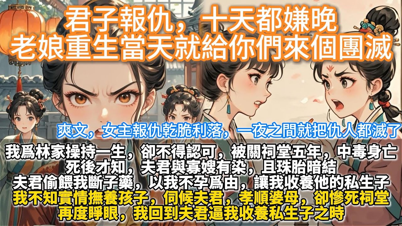 完結爽文：君子報仇，十天都嫌晚，老娘重生當天就給你們來個團滅。我為林家操持一生，卻不得認可，被關祠堂五年，中毒身死後才知，夫君與寡嫂有染，且珠胎暗結。夫君偷喂我斷子藥，以我不孕為由，讓我收養他的私生子
