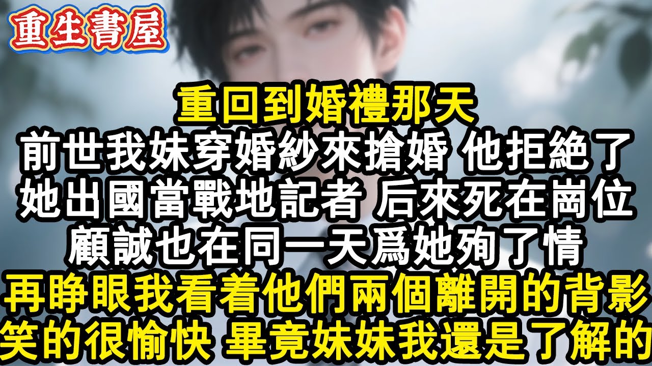 【重生爽文】重回到婚禮那天。前世我妹穿婚紗來搶婚，他拒絕了。她出國當戰地記者，後來死在崗位。顧誠也在同一天為她殉了情。再睜眼我看著他們兩個離開的背影，笑的很愉快，畢竟妹妹我還#小說 #重生故事 #爽文