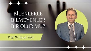 PROF. DR. YAŞAR YİĞİT / BİLENLERLE BİLMEYENLER BİR OLUR MU?