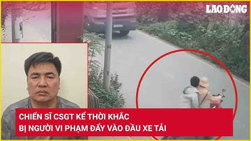 Chiến sĩ CSGT kể thời khắc bị người vi phạm đẩy vào đầu xe tải | Báo Lao Động