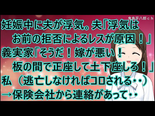 【スカッとする話】妊娠中に夫が浮気。夫「浮気はお前の拒否によるレスが原因！」義実家「そうだ！嫁が悪い！板の間で正座して土下座しろ！」私（逃亡しなければコロされる・・）→保険会社から連絡があって・・