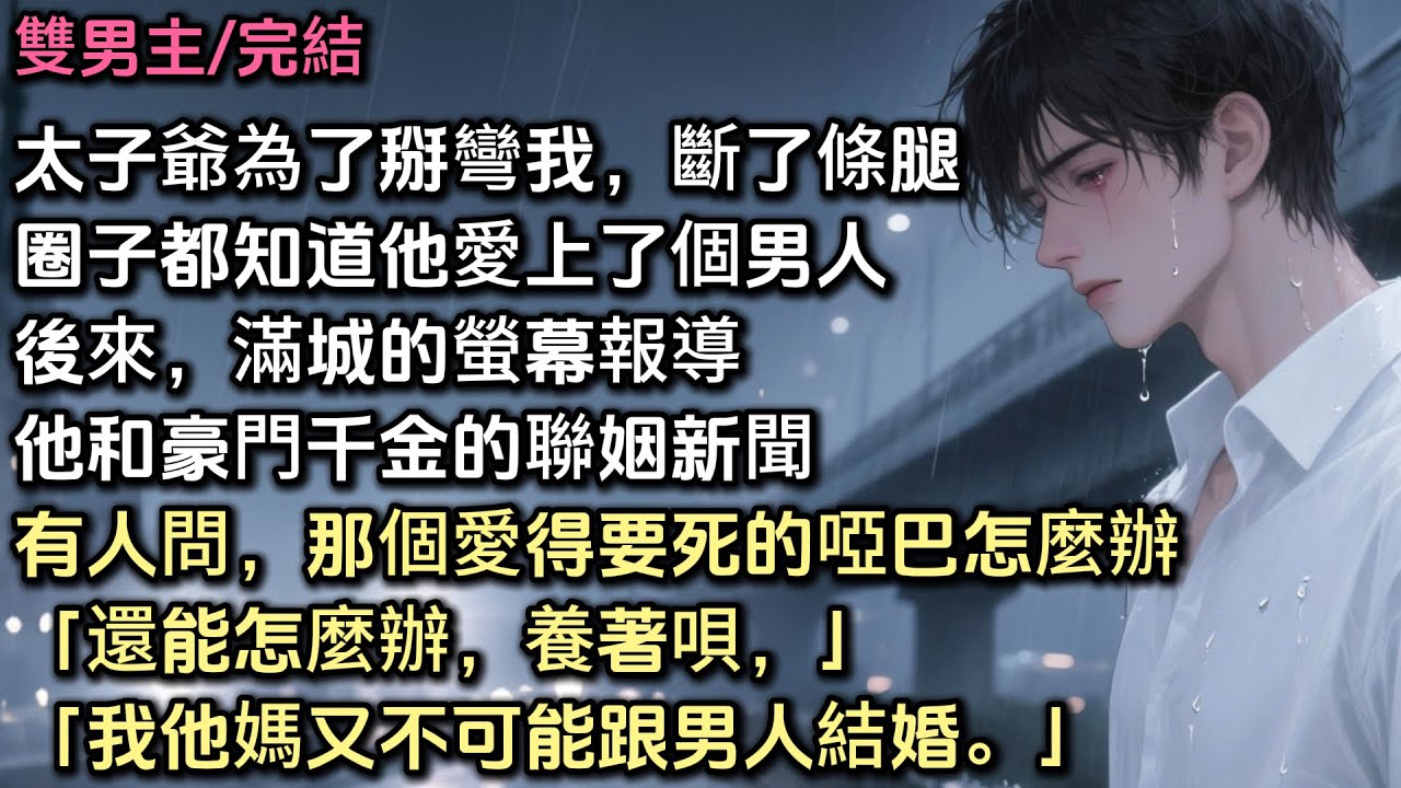 太子爺為了掰彎我，不惜斷了一條腿。所有人都知道，他愛上了個男人。後來，滿城報導他和豪門千金的聯姻。有人問，那個愛得要死的小啞巴怎麼辦？他抽著煙：「能怎麼辦，養著唄，我他媽又不可能跟男人結婚」#bl