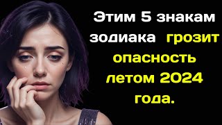 Этим 5 знакам зодиака  грозит опасность летом 2024 года