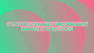 LET’S TALK: CHANGE || ENCOURAGING WORDS || GOD IS GOOD